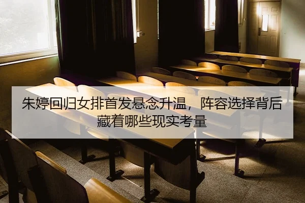 朱婷回归女排首发悬念升温，阵容选择背后藏着哪些现实考量