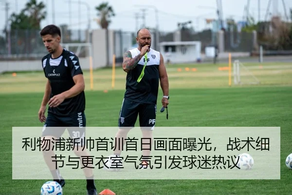 利物浦新帅首训首日画面曝光，战术细节与更衣室气氛引发球迷热议