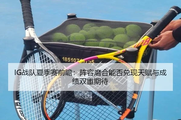 IG战队夏季赛前瞻：阵容磨合能否兑现天赋与成绩双重期待
